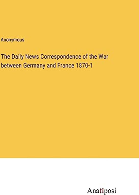 The Daily News Correspondence of the War between Germany and France 1870-1