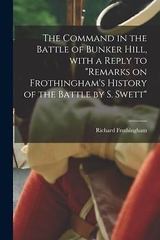 The Command in the Battle of Bunker Hill, With a Reply to "Remarks on Frothingham's History of the Battle by S. Swett"
