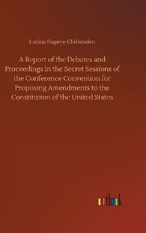 A Report of the Debates and Proceedings in the Secret Sessions of the Conference Convention for Proposing Amendments to the Constitution of the United States