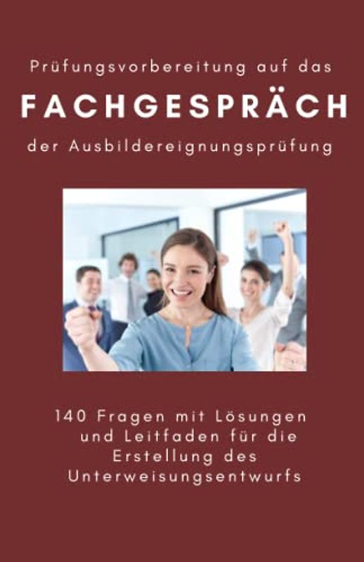 Prüfungsvorbereitung auf das Fachgespräch der Ausbildereignungsprüfung: 140 Fragen mit Lösungen und Leitfaden für die Erstellung des Unterweisungsentwurfs
