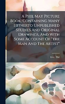 A Phil May Picture Book; Containing Many Hitherto Unpublished Studies And Original Drawings, And With Some Account Of "the Man And The Artist"