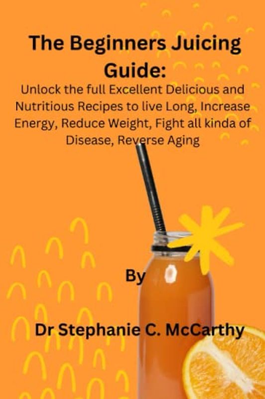 The Beginners Juicing Guide:: Unlock the full excellent Delicious and Nutritious Recipes to live long, increase Energy, Reduce Weight, Fight all kind of Disease, Reverse Aging.