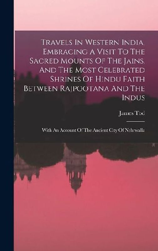 Travels In Western India, Embracing A Visit To The Sacred Mounts Of The Jains, And The Most Celebrated Shrines Of Hindu Faith Between Rajpootana And T