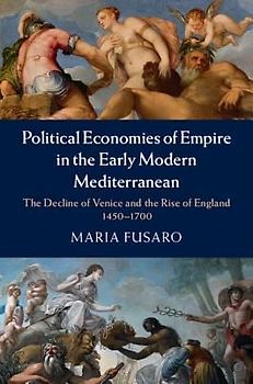 Political Economies of Empire in the Early Modern Mediterranean: The Decline of Venice and the Rise of England 1450-1700 - Fusaro, Maria