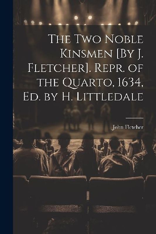 The Two Noble Kinsmen [By J. Fletcher]. Repr. of the Quarto, 1634, Ed. by H. Littledale