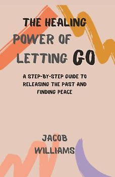 The Healing Power of Letting go: A Step-By-Step Guide To Releasing The Past And Finding Peace
