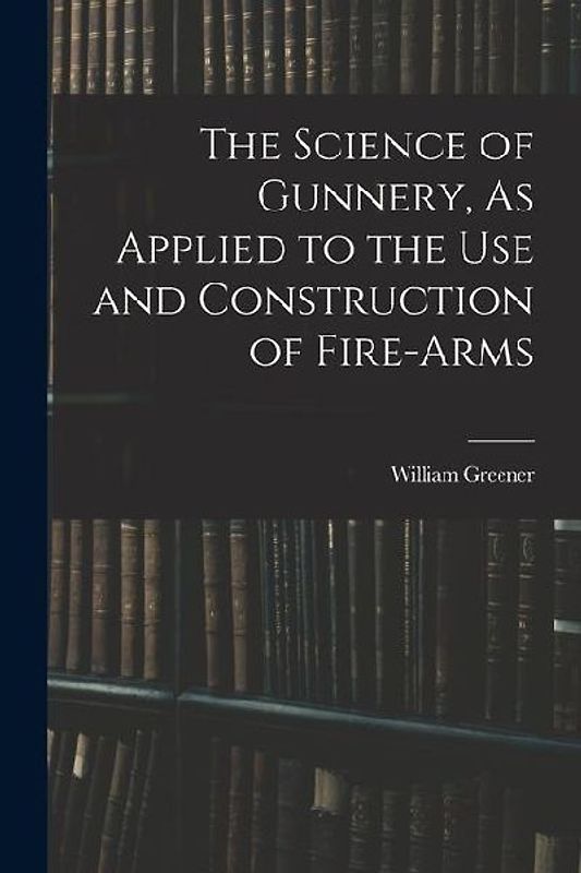 The Science of Gunnery, As Applied to the Use and Construction of Fire-Arms
