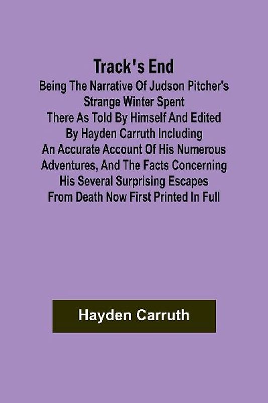 Track's End Being the Narrative of Judson Pitcher's Strange Winter Spent There as Told by Himself and Edited by Hayden Carruth Including an Accurate Account of His Numerous Adventures, and the Facts Concerning His Several Surprising Escapes from Death Now