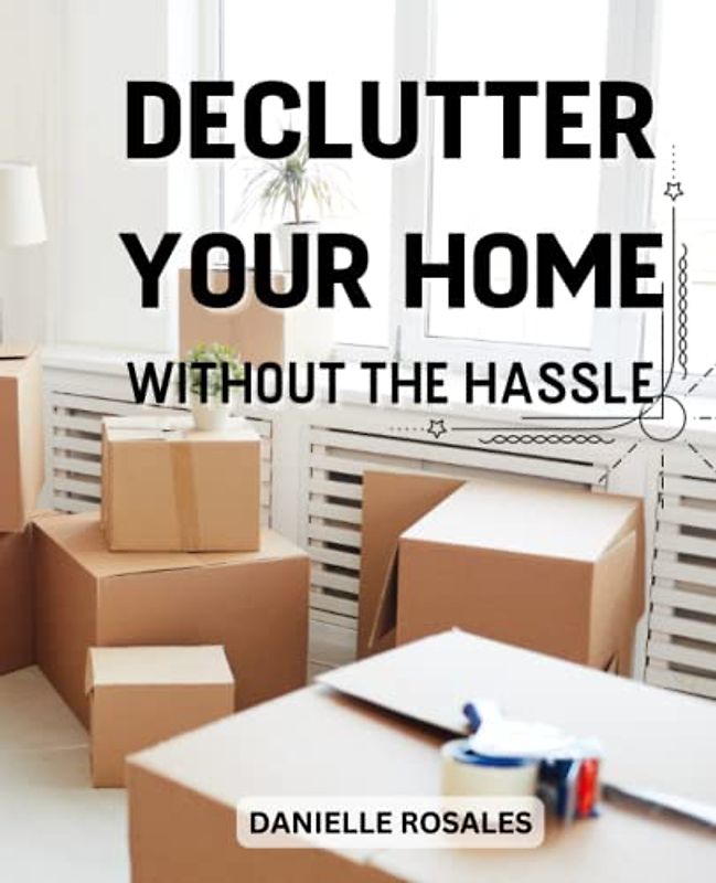 Declutter Your Home Without The Hassle: Powerful Tips To Cleaning & Organizing Every Room In Your House And Apartments | Easy Guide To Declutter Your Entire Home Fast And Simplify Life
