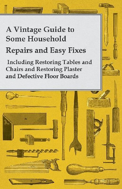 A Vintage Guide to Some Household Repairs and Easy Fixes - Including Restoring Tables and Chairs and Restoring Plaster and Defective Floor Boards