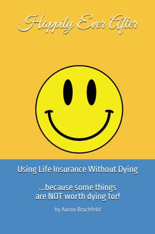 Happily Ever After: Using Life Insurance Without Dying: Because Some Things Are Not Worth Dying For (Getting Insured Not Confused)