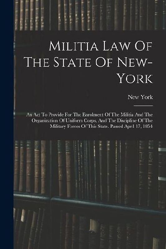 Militia Law Of The State Of New-york: An Act To Provide For The Enrolment Of The Militia And The Organization Of Uniform Corps, And The Discipline Of