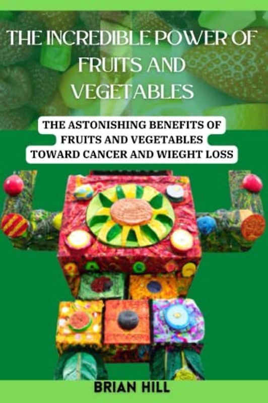 THE INCREDIBLE POWER OF FRUITS AND VEGETABLES: THE ASTONISHING BENEFITS OF FRUITS AND VEGETABLES TOWARD CANCER AND WIEGHT LOSS