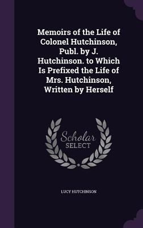 Memoirs of the Life of Colonel Hutchinson, Publ. by J. Hutchinson. to Which Is Prefixed the Life of Mrs. Hutchinson, Written by Herself