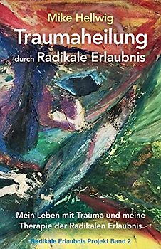 Traumaheilung durch Radikale Erlaubnis: Mein Leben mit Trauma und meine Therapie der Radikalen Erlaubnis (Radikale Erlaubnis Projekt Band 2)