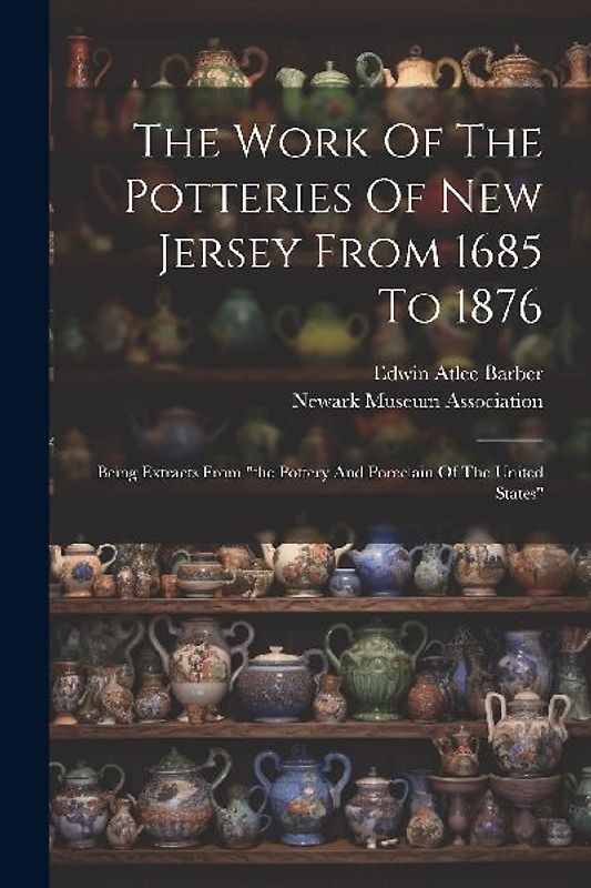 The Work Of The Potteries Of New Jersey From 1685 To 1876: Being Extracts From "the Pottery And Porcelain Of The United States"