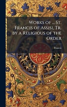 Works of ... St. Francis of Assisi, Tr. by a Religious of the Order