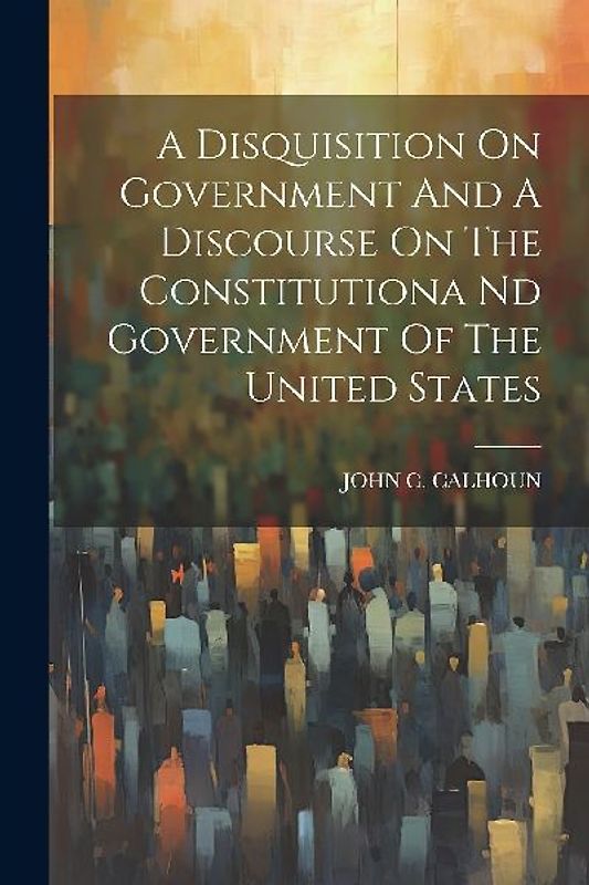 A Disquisition On Government And A Discourse On The Constitutiona Nd Government Of The United States
