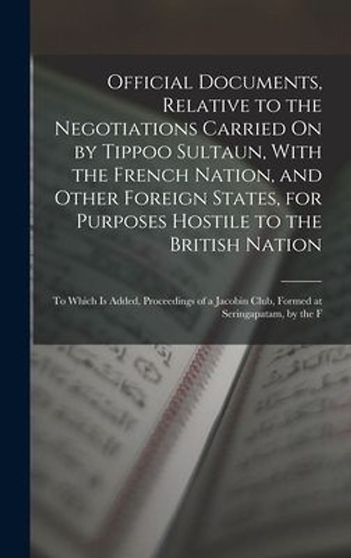 Official Documents, Relative to the Negotiations Carried On by Tippoo Sultaun, With the French Nation, and Other Foreign States, for Purposes Hostile to the British Nation