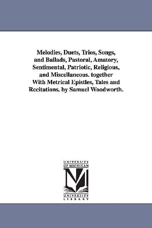 Melodies, Duets, Trios, Songs, and Ballads, Pastoral, Amatory, Sentimental, Patriotic, Religious, and Miscellaneous. together With Metrical Epistles,
