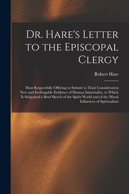 Dr. Hare's Letter to the Episcopal Clergy: Most Respectfully Offering to Submit to Their Consideration New and Irrefragable Evidence of Human Inmortal