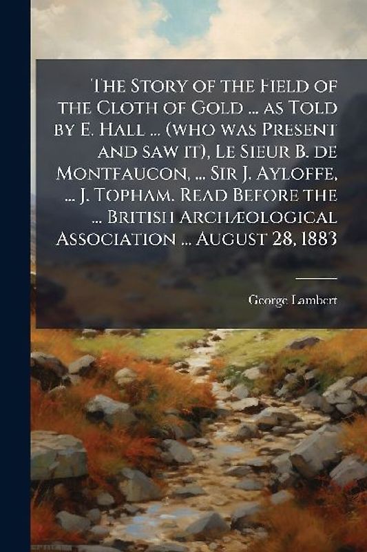 The Story of the Field of the Cloth of Gold ... as Told by E. Hall ... (who was Present and saw it), Le Sieur B. de Montfaucon, ... Sir J. Ayloffe, ... J. Topham. Read Before the ... British ArchÃ]ological Association ... August 28, 1883