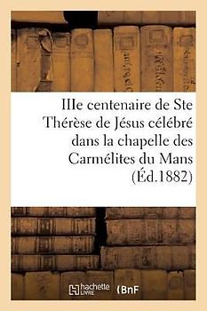 Iiie Centenaire de Ste Thérèse de Jésus Célébré Dans La Chapelle Des Carmélites Du Mans: : Neuvaine Et Triduum Du 6 Au 18 Octobre 1882