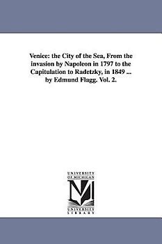 Venice: The City of the Sea, from the Invasion by Napoleon in 1797 to the Capitulation to Radetzky, in 1849 ... by Edmund Flag