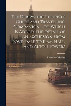 The Derbyshire Tourist's Guide and Travelling Companion ... to Which is Added, the Detail of an Excursion From Dove-Dale to Ilam Hall, and Alton Tower