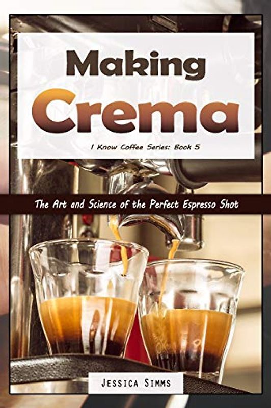Making Crema: The Art and Science of the Perfect Espresso Shot (I Know Coffee, Band 5)