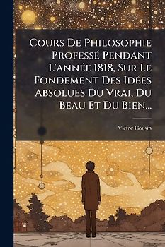 Cours De Philosophie ProfessÃ(c) Pendant L'annÃ(c)e 1818, Sur Le Fondement Des IdÃ(c)es Absolues Du Vrai, Du Beau Et Du Bien...