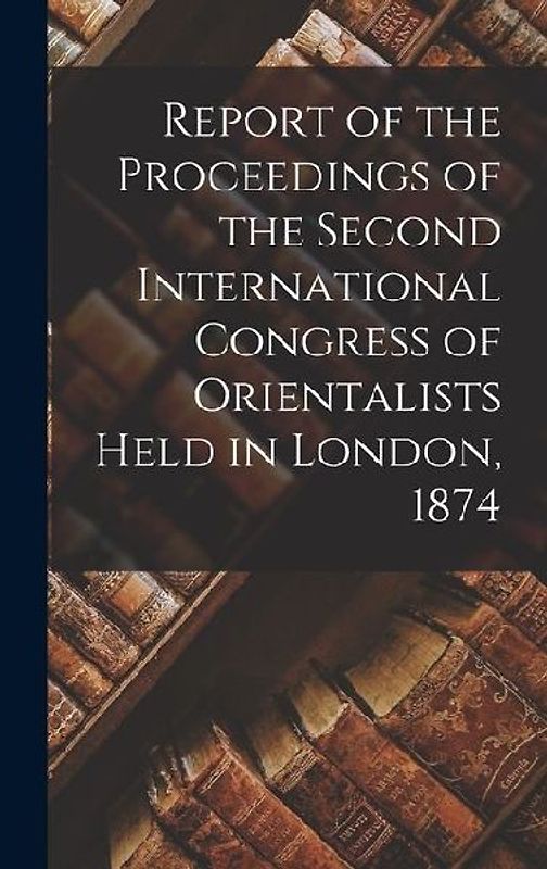 Report of the Proceedings of the Second International Congress of Orientalists Held in London, 1874