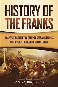History of the Franks: A Captivating Guide to a Group of Germanic Peoples Who Invaded the Western Roman Empire (Barbarians in the Ancient World)