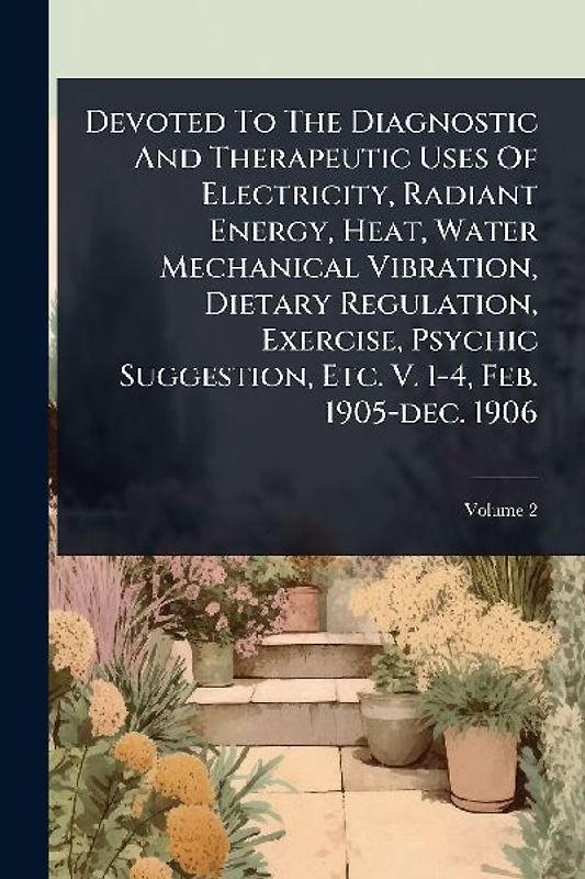 Devoted To The Diagnostic And Therapeutic Uses Of Electricity, Radiant Energy, Heat, Water Mechanical Vibration, Dietary Regulation, Exercise, Psychic Suggestion, Etc. V. 1-4, Feb. 1905-dec. 1906