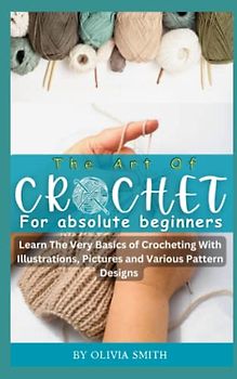 THE ART OF CROCHET FOR ABSOLUTE BEGINNERS: Learn the Very Basics of Crocheting With Illustrations, Pictures and Various Pattern Designs