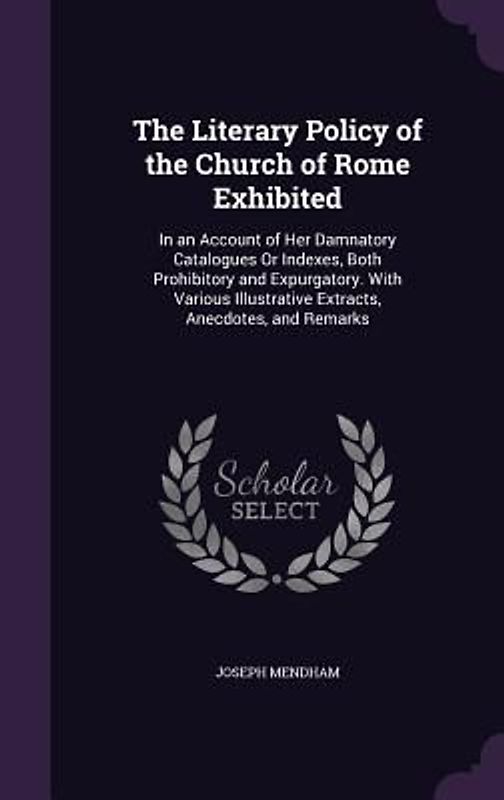 The Literary Policy of the Church of Rome Exhibited: In an Account of Her Damnatory Catalogues Or Indexes, Both Prohibitory and Expurgatory. With Vari