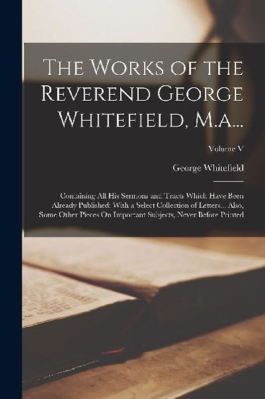 The Works of the Reverend George Whitefield, M.a...: Containing All His Sermons and Tracts Which Have Been Already Published: With a Select Collection