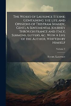 The Works of Laurence Sterne; Containing The Life and Opinions of Tristram Shandy, Gent.; A Sentimental Journey Through France and Italy; Sermons, Letters, &c. With A Life of the Author, Written by Himself