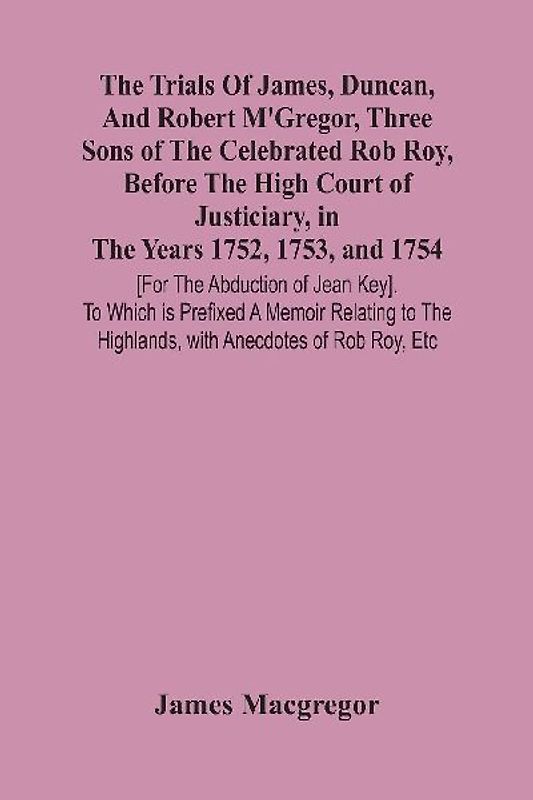 The Trials Of James, Duncan, And Robert M'Gregor, Three Sons Of The Celebrated Rob Roy, Before The High Court Of Justiciary, In The Years 1752, 1753, And 1754 [For The Abduction Of Jean Key]. To Which Is Prefixed A Memoir Relating To The Highlands, With A