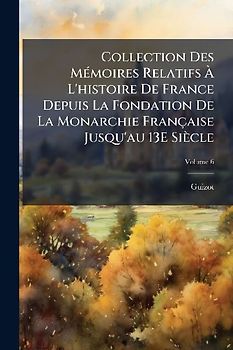 Collection Des MÃ(c)moires Relatifs Ã L'histoire De France Depuis La Fondation De La Monarchie Française Jusqu'au 13E Siècle