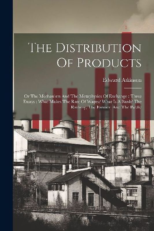 The Distribution Of Products: Or The Mechanism And The Metaphysics Of Exchange: Three Essays: What Makes The Rate Of Wages? What Is A Bank? The Rail