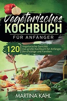 Vegetarisches Kochbuch für Anfänger: 120 vegetarische Gerichte - Das große Kochbuch für Anfänger, Berufstätige und Familien