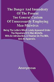 The Danger And Immodesty Of The Present Too General Custom Of Unnecessarily Employing Men-Midwives; Being The Letters Which Lately Appeared Under The Signature Of A Man-Midwife. With An Introduction, A Treatise On The Milk, And An Appendix.