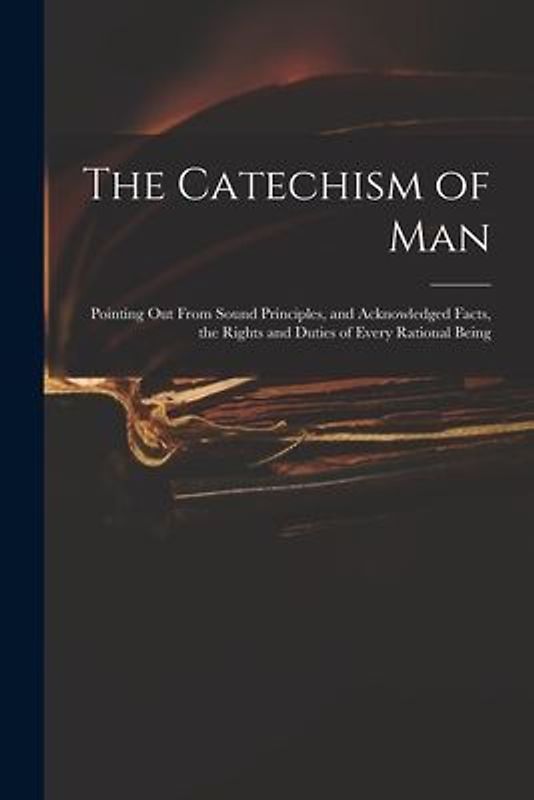 The Catechism of Man: Pointing out From Sound Principles, and Acknowledged Facts, the Rights and Duties of Every Rational Being