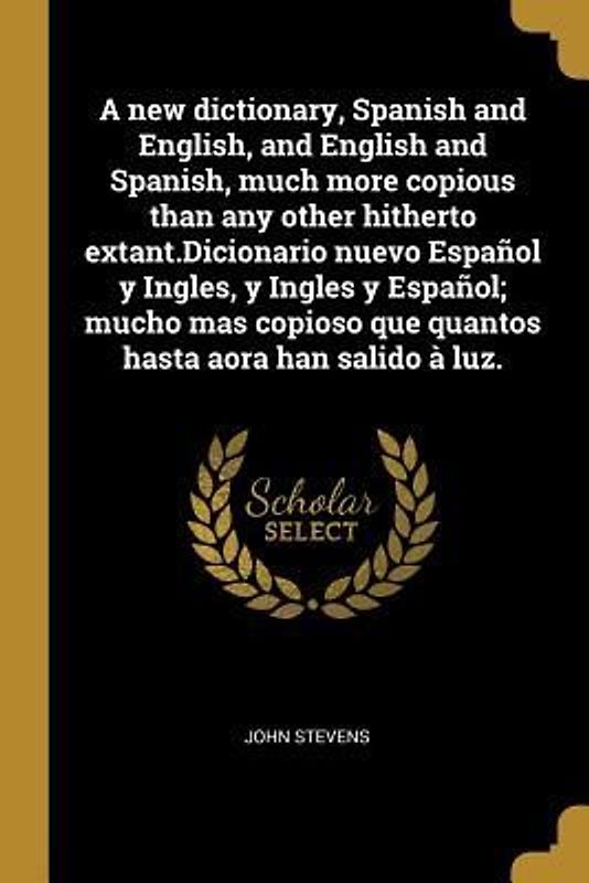 A new dictionary, Spanish and English, and English and Spanish, much more copious than any other hitherto extant.Dicionario nuevo Español y Ingles, y Ingles y Español; mucho mas copioso que quantos hasta aora han salido à luz.