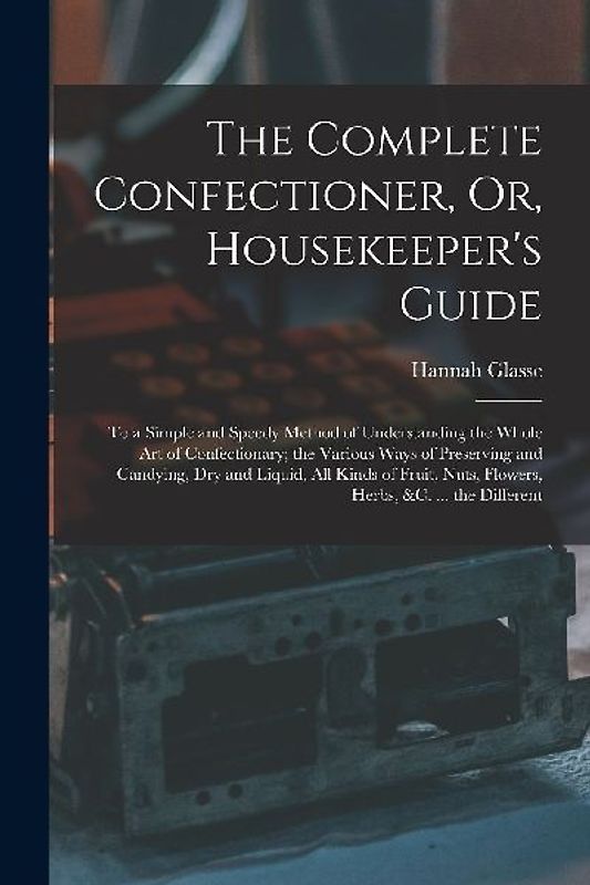 The Complete Confectioner, Or, Housekeeper's Guide: To a Simple and Speedy Method of Understanding the Whole Art of Confectionary; the Various Ways of