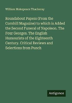 Roundabout Papers (From the Cornhill Magazine) to which is Added the Second Funeral of Napoleon. The Four Georges. The English Humourists of the Eighteenth Century. Critical Reviews and Selections from Punch