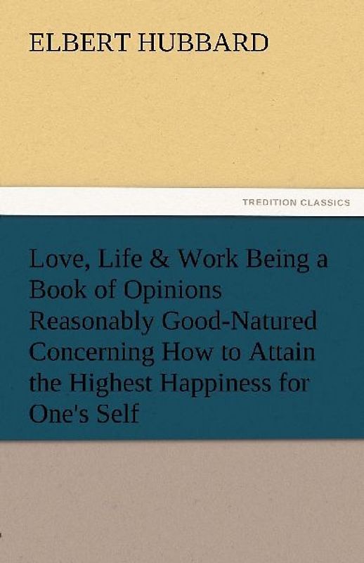 Love, Life & Work Being a Book of Opinions Reasonably Good-Natured Concerning How to Attain the Highest Happiness for One's Self