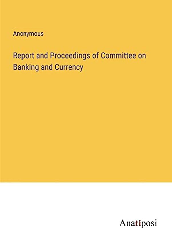 Report and Proceedings of Committee on Banking and Currency