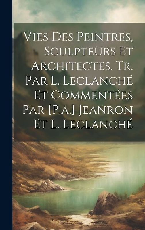 Vies Des Peintres, Sculpteurs Et Architectes. Tr. Par L. Leclanché Et Commentées Par [P.a.] Jeanron Et L. Leclanché